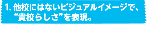 1．他校にはないビジュアルイメージで、”貴校らしさ”を表現。 