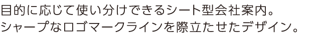 目的に応じて使い分けできるシート型会社案内。シャープなログマークラインを際立たせたデザイン。