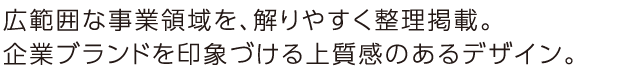 広範囲な事業領域を、解りやすく整理掲載。企業ブランドを印象づける上質感のあるデザイン。