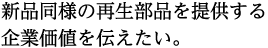 新品同様の再生部品を提供する 企業価値を伝えたい。
