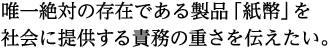唯一絶対の存在である製品「紙幣」を社会に提供する責務の重さを伝えたい。