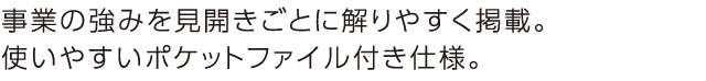 事業の強みを見開きごとに解りやすく掲載。使いやすいポケットファイル付き仕様。