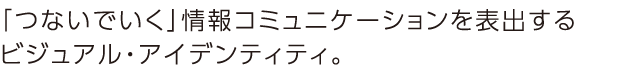 「つないでいく」情報コミュニケーションを表出するビジュアル・アイデンティティ。