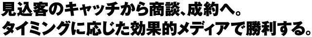 見込客のキャッチから商談、成約へ。 タイミングに応じた効果的メディアで勝利する。