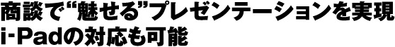 商談で“魅せる”プレゼンテーションを実現
i-Padの対応も可能