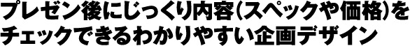 プレゼン後にじっくり内容（スペックや価格）を
チェックできるわかりやすい企画デザイン